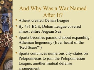 And Why Was a War Named
After It?
 Athens created Delian League
 By 431 BCE, Delian League covered
almost entire Aegean Sea
 Sparta becomes paranoid about expanding
Athenian hegemony (Ever heard of the
‘Red Scare?’)
 Sparta convinces numerous city-states on
Peloponnesus to join the Peloponnesian
League, another mutual defense
arrangement
 