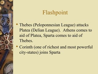 Flashpoint
 Thebes (Peloponnesian League) attacks
Platea (Delian League). Athens comes to
aid of Platea, Sparta comes to aid of
Thebes.
 Corinth (one of richest and most powerful
city-states) joins Sparta
 