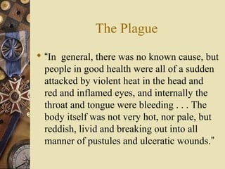 The Plague
 “In general, there was no known cause, but
people in good health were all of a sudden
attacked by violent heat in the head and
red and inflamed eyes, and internally the
throat and tongue were bleeding . . . The
body itself was not very hot, nor pale, but
reddish, livid and breaking out into all
manner of pustules and ulceratic wounds.”
 
