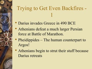 Trying to Get Even Backfires -
1
 Darius invades Greece in 490 BCE
 Athenians defeat a much larger Persian
force at Battle of Marathon.
 Pheidippides – The human counterpart to
Argos!
 Athenians begin to strut their stuff because
Darius retreats
 
