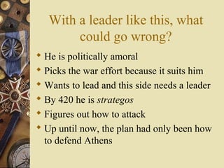 With a leader like this, what
could go wrong?
 He is politically amoral
 Picks the war effort because it suits him
 Wants to lead and this side needs a leader
 By 420 he is strategos
 Figures out how to attack
 Up until now, the plan had only been how
to defend Athens
 