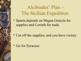 Alcibiades’ Plan –
The Sicilian Expedition
 Sparta depends on Magna Graecia for
supplies and Corinth for trade
 Cut off the supplies, and you have victory
 Go for Syracuse
 