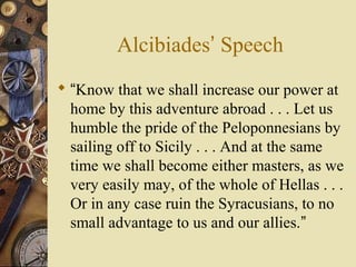 Alcibiades’ Speech
 “Know that we shall increase our power at
home by this adventure abroad . . . Let us
humble the pride of the Peloponnesians by
sailing off to Sicily . . . And at the same
time we shall become either masters, as we
very easily may, of the whole of Hellas . . .
Or in any case ruin the Syracusians, to no
small advantage to us and our allies.”
 
