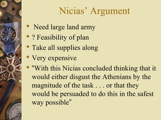 Nicias’ Argument
 Need large land army
 ? Feasibility of plan
 Take all supplies along
 Very expensive
 “With this Nicias concluded thinking that it
would either disgust the Athenians by the
magnitude of the task . . . or that they
would be persuaded to do this in the safest
way possible”
 