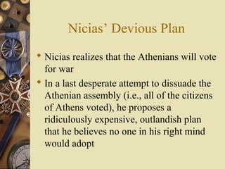 Nicias’ Devious Plan
 Nicias realizes that the Athenians will vote
for war
 In a last desperate attempt to dissuade the
Athenian assembly (i.e., all of the citizens
of Athens voted), he proposes a
ridiculously expensive, outlandish plan
that he believes no one in his right mind
would adopt
 