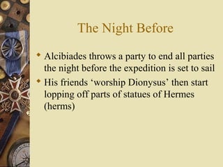 The Night Before
 Alcibiades throws a party to end all parties
the night before the expedition is set to sail
 His friends ‘worship Dionysus’ then start
lopping off parts of statues of Hermes
(herms)
 