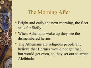 The Morning After
 Bright and early the next morning, the fleet
sails for Sicily
 When Athenians wake up they see the
dismembered herms
 The Athenians are religious people and
believe that Hermes would not get mad,
but would get even, so they set out to arrest
Alcibiades
 