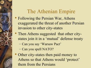The Athenian Empire
 Following the Persian War, Athens
exaggerated the threat of another Persian
invasion to other city-states
 Then Athens suggested that other city-
states join it in a ‘mutual’ defense treaty
– Can you say ‘Warsaw Pact’
– Can you spell NATO?
 Other city-states then paid money to
Athens so that Athens would ‘protect’
them from the Persians
 