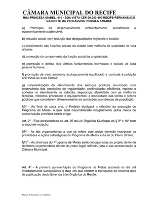 CÂMARA MUNICIPAL DO RECIFE
 RUA PRINCESA ISABEL, 410 - BOA VISTA-CEP:50.050-450-RECIFE-PERNAMBUCO
               GABINETE DA VEREADORA PRISCILA KRAUSE

a)   Promoção   do    desenvolvimento        ambientalmente,     socialmente    e
economicamente sustentável;

b) inclusão social, com redução das desigualdades regionais e sociais;

c) atendimento das funções sociais da cidade com melhoria da qualidade de vida
urbana;

d) promoção do cumprimento da função social da propriedade;

e) promoção e defesa dos direitos fundamentais individuais e sociais de toda
pessoa humana;

f) promoção de meio ambiente ecologicamente equilibrado e combate à poluição
sob todas as suas formas;

g) universalização do atendimento dos serviços públicos municipais com
observância das condições de regularidade; continuidade; eficiência, rapidez e
cortesia no atendimento ao cidadão; segurança; atualidade com as melhores
técnicas, métodos, processos e equipamentos; e modicidade das tarifas e preços
públicos que considerem diferentemente as condições econômicas da população.

§6º - Ao final de cada ano, o Prefeito divulgará o relatório da execução do
Programa de Metas, o qual será disponibilizado integralmente pelos meios de
comunicação previstos neste artigo.

Art. 2º - Fica acrescentado ao art. 95 da Lei Orgânica Municipal os § 9º e 10º com
a seguinte redação:

§9º - As leis orçamentárias a que se refere este artigo deverão incorporar as
prioridades e ações estratégicas do Programa de Metas e da lei do Plano Diretor.

§10º - As diretrizes do Programa de Metas serão incorporadas ao projeto de lei de
diretrizes orçamentárias dentro do prazo legal definido para a sua apresentação à
Câmara Municipal.




Art. 4º - A primeira apresentação do Programa de Metas ocorrerá no dia útil
imediatamente subseqüente a data em que ocorrer o transcurso de noventa dias
da publicação desta Emenda à lei Orgânica do Recife.




Projeto de Emenda a Lei Orgânica
 