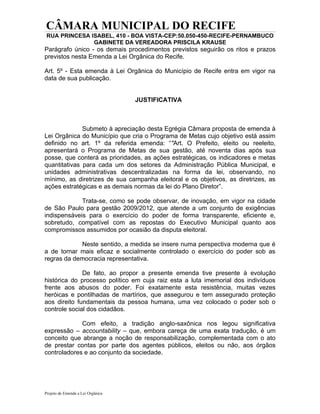 CÂMARA MUNICIPAL DO RECIFE
 RUA PRINCESA ISABEL, 410 - BOA VISTA-CEP:50.050-450-RECIFE-PERNAMBUCO
               GABINETE DA VEREADORA PRISCILA KRAUSE
Parágrafo único - os demais procedimentos previstos seguirão os ritos e prazos
previstos nesta Emenda a Lei Orgânica do Recife.

Art. 5º - Esta emenda à Lei Orgânica do Município de Recife entra em vigor na
data de sua publicação.


                                   JUSTIFICATIVA



              Submeto à apreciação desta Egrégia Câmara proposta de emenda à
Lei Orgânica do Município que cria o Programa de Metas cujo objetivo está assim
definido no art. 1º da referida emenda: “"Art. O Prefeito, eleito ou reeleito,
apresentará o Programa de Metas de sua gestão, até noventa dias após sua
posse, que conterá as prioridades, as ações estratégicas, os indicadores e metas
quantitativas para cada um dos setores da Administração Pública Municipal, e
unidades administrativas descentralizadas na forma da lei, observando, no
mínimo, as diretrizes de sua campanha eleitoral e os objetivos, as diretrizes, as
ações estratégicas e as demais normas da lei do Plano Diretor”.

             Trata-se, como se pode observar, de inovação, em vigor na cidade
de São Paulo para gestão 2009/2012, que atende a um conjunto de exigências
indispensáveis para o exercício do poder de forma transparente, eficiente e,
sobretudo, compatível com as repostas do Executivo Municipal quanto aos
compromissos assumidos por ocasião da disputa eleitoral.

            Neste sentido, a medida se insere numa perspectiva moderna que é
a de tornar mais eficaz e socialmente controlado o exercício do poder sob as
regras da democracia representativa.

              De fato, ao propor a presente emenda tive presente à evolução
histórica do processo político em cuja raiz esta a luta imemorial dos indivíduos
frente aos abusos do poder. Foi exatamente esta resistência, muitas vezes
heróicas e pontilhadas de martírios, que assegurou e tem assegurado proteção
aos direito fundamentais da pessoa humana, uma vez colocado o poder sob o
controle social dos cidadãos.

             Com efeito, a tradição anglo-saxônica nos legou significativa
expressão – accountability – que, embora careça de uma exata tradução, é um
conceito que abrange a noção de responsabilização, complementada com o ato
de prestar contas por parte dos agentes públicos, eleitos ou não, aos órgãos
controladores e ao conjunto da sociedade.




Projeto de Emenda a Lei Orgânica
 