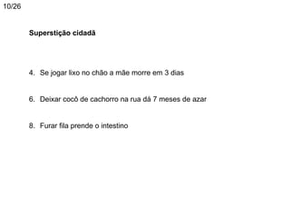 10/26


        Superstição cidadã




        4. Se jogar lixo no chão a mãe morre em 3 dias


        6. Deixar cocô de cachorro na rua dá 7 meses de azar


        8. Furar fila prende o intestino
 