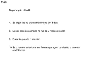 11/26


        Superstição cidadã




        4. Se jogar lixo no chão a mãe morre em 3 dias


        6. Deixar cocô de cachorro na rua dá 7 meses de azar


        8. Furar fila prende o intestino


        10. Se o homem estacionar em frente à garagem do vizinho o pinto cai
            em 24 horas
 