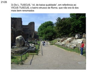 21/26
        3) Do L. TUSCUS, “vil, de baixa qualidade”, em referência ao
        VICUS TUSCUS, o bairro etrusco de Roma, que não era lá dos
        mais bem renomados
        750 BC
 