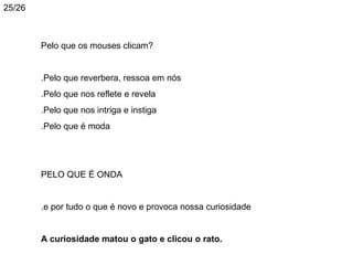 25/26



        Pelo que os mouses clicam?


        .Pelo que reverbera, ressoa em nós
        .Pelo que nos reflete e revela
        .Pelo que nos intriga e instiga
        .Pelo que é moda




        PELO QUE É ONDA


        .e por tudo o que é novo e provoca nossa curiosidade


        A curiosidade matou o gato e clicou o rato.
 