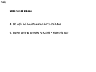 9/26


       Superstição cidadã




       4. Se jogar lixo no chão a mãe morre em 3 dias


       6. Deixar cocô de cachorro na rua dá 7 meses de azar
 