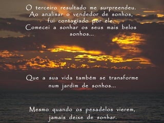 O terceiro resultado me surpreendeu.
 Ao analisar o vendedor de sonhos,
      fui contagiado por ele.
Comecei a sonhar os seus mais belos
              sonhos...




Que a sua vida também se transforme
      num jardim de sonhos...



 Mesmo quando os pesadelos vierem,
      jamais deixe de sonhar.
 
