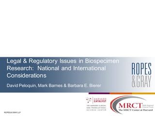 ROPES & GRAY LLP
Legal & Regulatory Issues in Biospecimen
Research: National and International
Considerations
David Peloquin, Mark Barnes & Barbara E. Bierer
 