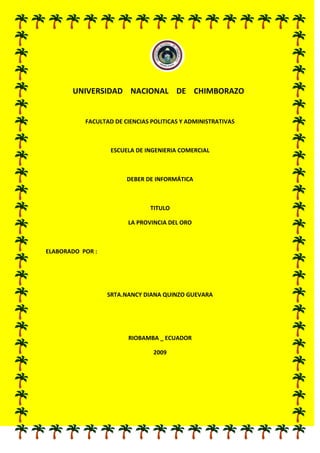 246316524130                                                <br />          UNIVERSIDAD    NACIONAL    DE    CHIMBORAZO<br />FACULTAD DE CIENCIAS POLITICAS Y ADMINISTRATIVAS<br />ESCUELA DE INGENIERIA COMERCIAL<br />DEBER DE INFORMÁTICA <br />TITULO<br />LA PROVINCIA DEL ORO <br />ELABORADO  POR :<br />SRTA.NANCY DIANA QUINZO GUEVARA<br />RIOBAMBA _ ECUADOR<br />2009<br />LA PROVINCIA DE   EL ORO<br />Su capital es la ciudad de Machala fundada el 25 de junio de 1824. Conocida a nivel mundial como la Capital Bananera del Mundo; aquí se encuentra parte de las estribaciones de Mullopungo, Chilla y Tioloma. Por ser una provincia fronteriza, tiene un intenso comercio con el vecino Perú, para aportar en gran forma con el desarrollo de la provincia y el país. Su cultura, riqueza ornitológica, la amabilidad de su gente, ríos, playa montañas, candidatizada Patrimonio Cultura.<br />HISTORIA<br />Los antiguos habitantes de El Oro provinieron de la Isla Puná, según una versión. Luego se asentaron los Tumbez, los Mayavicas y los Piuras, en el preincario. <br />la conquista incásica no influyó significativamente en aquellos pueblos. Los españoles ingresaron por Tumbez, que se convirtió luego en un puerto clave porque fue el asiento de las minas de Zaruma, cuya fama traspasó las fronteras.Machala fue fundada en 1573, como parte de la Tenencia de Gobernación de Puná; más tarde pasó a formar parte del Departamento de Guayaquil. El 23 de abril de 1884, ya en laépoca republicana, Machala se convirtió en provincia.SUPERFICIE: 5.850,1 Km2.POBLACION: 559.846 Hab.CODIGO TELEFONICO: 07CANTONES:Atahualpa, Arenillas, Balsas, Chilla, El Guabo, Huaquillas, Las Lajas, Machala, Marcabelì, Pasaje, Piñas, Portovelo, Santa Rosa, Zaruma.<br />LIMITES PROVINCIALES:<br />NORTE: Con las provincias del Guayas y Azuay,SUR: Con la provincia de Loja y la República del PerúESTE: Con la provincia de Loja,OESTE: Con el Océano Pacífico.<br />CONDICIONES DEMOGRÁFICAS:El crecimiento urbano de El Oro es más alto que en el Guayas y Pichincha con el 6,8% frente al 1,5% de la rural. El 42% de la población es joven de hasta 15 años. La tasa de analfabetismo es del 5,8% para los hombres y del 7% para las mujeres, esto refleja un buen nivel respecto de otras provincias.CLIMA: <br />La temperatura promedio del clima en la provincia es de 23 grados centígrados.OROGRAFÍA:<br />Esta región está formada por montañas bajas y en su mayor extensión por una planicie litoral muy seca. La zona costanera u occidental tiene una subzona de manglares en la enseñada de Túmbez, el estero de Santa Rosa y las islas de Jambelí, Las inundaciones a causa de las mareas son ocasionales, puesto que se encuentra en la región árida de la Costa. La región oriental tiene un ligero relieve montañoso subtropical ubicado en la hoya de Puyango. También hay zonas frías, templadas y cálidas.Existe una subzona de sábanas desde Santa Rosa hasta el río Jubones que se inunda en el invierno y es aprovechada en la crianza del ganado, no así para la agricultura. En las sábanas se encuentran las tembladeras, extensiones de agua estancada y alimentada por los ríos.<br />HIDROGRAFÍA:El río Zarumilla nace en la cordillera de Tahuín y al inicio de su curso toma el nombre de Las Lajas. Desemboca en el Océano Pacífico por la Boca de Capones. Al Norte de la provincia se encuentra el Jubones, de gran caudal, su desembocadura es en el Océano Pacífico, en el estero de Jambelí. De las cordilleras occidentales de Santa Rosa y Tahuín nace el río Arenillas con el nombre de Panulapi. En el curso de Este a Oeste recibe al Zaracay, sigue a las poblaciones de Piedras y Arenillas. Finalmente está el Santa Rosa, su mayor afluente es el Buenavista; en su trayecto pasa por Bellavista y Santa Rosa, asentada a la margen izquierda.<br />RELIEVE:<br />La provincia de El Oro, posee una llanura tropical de suelo fértil, al occidente y por el flanco de la Cordillera de los Andes hacia el oriente. Además una zona litoral ubicada en la Bahía de Túmbez, estero Santa Rosa y la Isla de Jambelí.<br />ACTIVIDADES ECONOMICASEsta provincia basa su comercio en las exportaciones de banano, camarón, cacao, café y frutas tropicales. La ganadería también juega un papel importante en el comercio, principalmente en las zonas de Machala, Santa Rosa, Piñas y Zaruma.El sector de la agroindustria, se destaca en las actividades dedicadas a la elaboración de alimentos, bebidas, sustancias químicas, productos metálicos y otros. La actividad manufacturera tiene destacada importancia en la provincia. Existen empresas dedicadas a la elaboración de productos marinos sin envasar, destilación de alcohol y embotelladoras de bebidas. <br />VIAS DE COMUNICACIÓNLa red vial se encuentra estructurada por el ramal costanero de la carretera Panamericana, que atraviesa poblaciones como las de El Guabo, El Cambio, Santa Rosa, Bellavista, Arenillas y Huaquillas; además de otras vías asfaltadas o afirmadas que van incrementándose de forma paralela al desarrollo agrícola e industrial.La ciudad de Machala cuenta con el aeropuerto quot;
Gral. Manuel Serranoquot;
, que opera con varias frecuencias aéreas. <br />ATRACTIVOS TURISTICOS:<br />Reserva Ecológica MilitarCocha del VivirLaguna de ChillacochaBosque Petrificado de PuyangoIsla del AmorBalneario Dos BocasPlaya JambelíCerro de Arcos<br />RECURSOS NATURALES:Zaruma y Piñas concentran la mayor superficie agropecuaria, en esta se cultiva: algodón, arroz, fréjol, maíz, caña de azúcar, banano, café y cacao. El banano se siembra en la llanura occidental de la provincia. Las principales áreas de cultivo se ubican en los cantones de Machala, Pasaje, Santa Rosa, Arenillas, y el Guabo.La ganadería ha sido mas bien una tarea familiar para el consumo propio antes que para la producción comercial. Cuenta con ganado porcino, ovino y caprino.El criadero de camarón en piscinas, se ha convertido en una actividad económica importante, debido a que es un producto de exportación.La provincia de El Oro ha sido considerada como una de las más ricas del país. Existen importantes yacimientos de oro y polimetálicos. <br />