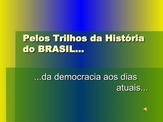 Pelos Trilhos da História do BRASIL... ...da democracia aos dias   atuais... 