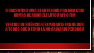 O SACRIFÍCIO VIVO SE ENTREGOU POR MIM COM
ARMAS DE AMOR ELE LUTOU ATÉ O FIM
VESTIDO DE SILÊNCIO O SEMBLANTE ERA DE DOR
A TODOS QUE O FERIU LÁ NO CALVÁRIO PERDOOU
 