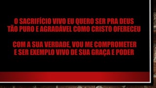 O SACRIFÍCIO VIVO EU QUERO SER PRA DEUS
TÃO PURO E AGRADÁVEL COMO CRISTO OFERECEU
COM A SUA VERDADE, VOU ME COMPROMETER
E SER EXEMPLO VIVO DE SUA GRAÇA E PODER
 