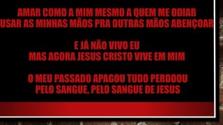 AMAR COMO A MIM MESMO A QUEM ME ODIAR
USAR AS MINHAS MÃOS PRA OUTRAS MÃOS ABENÇOAR
E JÁ NÃO VIVO EU
MAS AGORA JESUS CRISTO VIVE EM MIM
O MEU PASSADO APAGOU TUDO PERDOOU
PELO SANGUE, PELO SANGUE DE JESUS
 