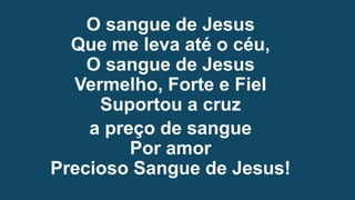 O sangue de Jesus
Que me leva até o céu,
O sangue de Jesus
Vermelho, Forte e Fiel
Suportou a cruz
a preço de sangue
Por amor
Precioso Sangue de Jesus!
 