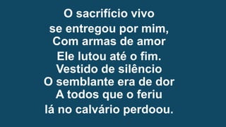 O sacrifício vivo
se entregou por mim,
Com armas de amor
Ele lutou até o fim.
Vestido de silêncio
O semblante era de dor
A todos que o feriu
lá no calvário perdoou.
 