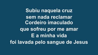 Subiu naquela cruz
sem nada reclamar
Cordeiro imaculado
que sofreu por me amar
E a minha vida
foi lavada pelo sangue de Jesus
 