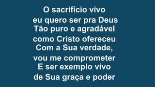 O sacrifício vivo
eu quero ser pra Deus
Tão puro e agradável
como Cristo ofereceu
Com a Sua verdade,
vou me comprometer
E ser exemplo vivo
de Sua graça e poder
 