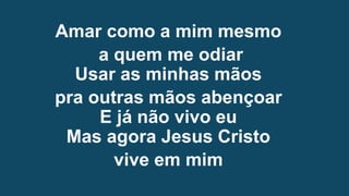 Amar como a mim mesmo
a quem me odiar
Usar as minhas mãos
pra outras mãos abençoar
E já não vivo eu
Mas agora Jesus Cristo
vive em mim
 
