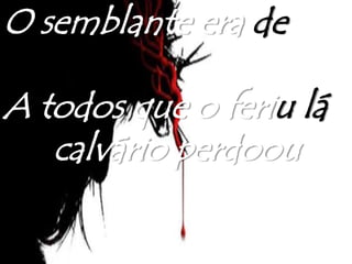 O semblante era de
dor
A todos que o feriu lá
no calvário perdoou
 