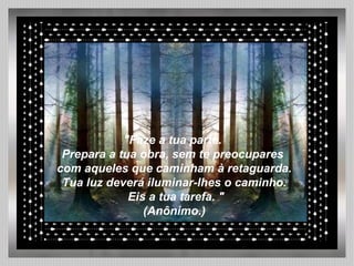 "Faze a tua parte.  Prepara a tua obra, sem te preocupares  com aqueles que caminham à retaguarda. Tua luz deverá iluminar-lhes o caminho. Eis a tua tarefa. " (Anônimo.) 