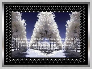   "Uma coisa é você achar que está no caminho certo, outra é achar que o seu caminho é o único.  Nunca podemos julgar a vida dos outros, porque cada um sabe da sua própria dor e renúncia..." ( Paulo Coelho.) 