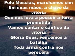 Pelo Messias, marchamos sim
Em suas mãos, a chave da
vitória
Que nos leva a possuir a terra
prometida
Vamos cantar o cântico da
vitória
Glória Deus, vencemos a
batalha
Toda arma contra nós
perecerá

 