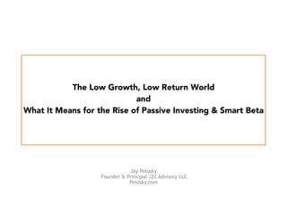 
 
The Low Growth, Low Return World  
and 
What It Means for the Rise of Passive Investing & Smart Beta  
 
Jay Pelosky
Founder & Principal J2Z Advisory LLC
Pelosky.com
 
 