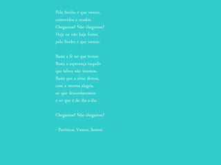 Pelo Sonho é que vamos,
comovidos e mudos.
Chegamos? Não chegamos?
Haja ou não haja frutos,
pelo Sonho é que vamos.
Basta a fé no que temos.
Basta a esperança naquilo
que talvez não teremos.
Basta que a alma demos,
com a mesma alegria,
ao que desconhecemos
e ao que é do dia-a-dia.
Chegamos? Não chegamos?
- Partimos. Vamos. Somos.
 