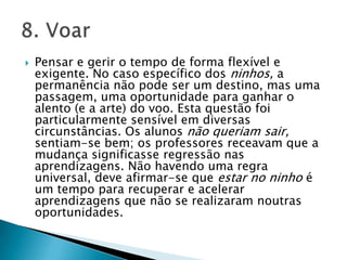 Pensar e gerir o tempo de forma flexível e exigente. No caso específico dos ninhos, a permanência não pode ser um destino, mas uma passagem, uma oportunidade para ganhar o alento (e a arte) do voo. Esta questão foi particularmente sensível em diversas circunstâncias. Os alunos não queriam sair, sentiam-se bem; os professores receavam que a mudança significasse regressão nas aprendizagens. Não havendo uma regra universal, deve afirmar-se que estar no ninho é um tempo para recuperar e acelerar aprendizagens que não se realizaram noutras oportunidades. 8. Voar