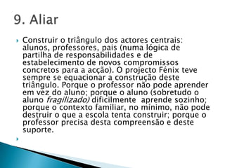 Construir o triângulo dos actores centrais: alunos, professores, pais (numa lógica de partilha de responsabilidades e de estabelecimento de novos compromissos concretos para a acção). O projecto Fénix teve sempre se equacionar a construção deste triângulo. Porque o professor não pode aprender em vez do aluno; porque o aluno (sobretudo o aluno fragilizado) dificilmente  aprende sozinho; porque o contexto familiar, no mínimo, não pode destruir o que a escola tenta construir; porque o professor precisa desta compreensão e deste suporte. 9. Aliar