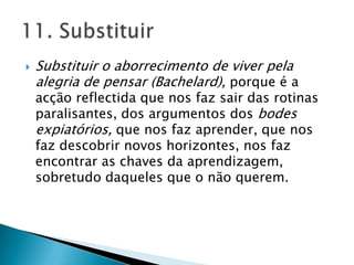 Substituir o aborrecimento de viver pela alegria de pensar (Bachelard), porque é a acção reflectida que nos faz sair das rotinas paralisantes, dos argumentos dos bodes expiatórios, que nos faz aprender, que nos faz descobrir novos horizontes, nos faz encontrar as chaves da aprendizagem, sobretudo daqueles que o não querem.11. Substituir