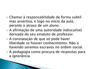 Chamar à responsabilidade de forma subtil mas assertiva, e logo no início da aula, perante o atraso de um aluno.A afirmação de uma autoridade indiscutível derivada do seu estatuto de professor.A constatação de que só pode haver liberdade se houver conhecimento. Não o havendo seremos escravos no ordem social.A pedagogia como procura de respostas para a ignorância.