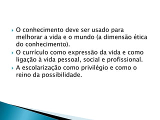 O conhecimento deve ser usado para melhorar a vida e o mundo (a dimensão ética do conhecimento).O currículo como expressão da vida e como ligação à vida pessoal, social e profissional.A escolarização como privilégio e como o reino da possibilidade.