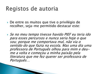 De entre os muitos que tive o privilégio de recolher, seja-me permitido destacar este:Se no meu tempo tivesse havido PIEF eu teria ido para esses percursos e nunca seria hoje o que sou; porque me comportava mal, não via o sentido do que fazia na escola. Mas uma dia uma professora de Português olhou para mim e deu-me a volta e começou a minha paixão pela literatura que me fez querer ser professora de Português…Registos de autoria