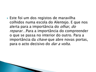 Este foi um dos registos de maravilha colhidos numa escola do Alentejo. E que nos alerta para a importância do olhar, do reparar…Para a importância do compreender o que se passa no interior do outro. Para a importância da chave que abre novas portas, para o acto decisivo do dar a volta.