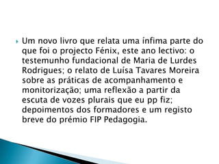 Um novo livro que relata uma ínfima parte do que foi o projecto Fénix, este ano lectivo: o testemunho fundacional de Maria de Lurdes Rodrigues; o relato de Luísa Tavares Moreira sobre as práticas de acompanhamento e monitorização; uma reflexão a partir da escuta de vozes plurais que eu pp fiz; depoimentos dos formadores e um registo breve do prémio FIP Pedagogia.