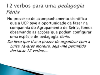 No processo de acompanhamento científico que a UCP teve a oportunidade de fazer na companhia do Agrupamento de Beiriz, fomos observando as acções que podem configurar uma espécie de pedagogia fénix. Do livro que tive o prazer de organizar com a Luísa Tavares Moreira, seja-me permitido destacar 12 verbos…12 verbos para uma pedagogia Fénix