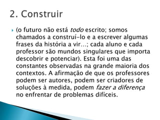 (o futuro não está todo escrito; somos chamados a construí-lo e a escrever algumas frases da história a vir…; cada aluno e cada professor são mundos singulares que importa descobrir e potenciar). Esta foi uma das constantes observadas na grande maioria dos contextos. A afirmação de que os professores podem ser autores, podem ser criadores de soluções à medida, podem fazer a diferença no enfrentar de problemas difíceis. 2. Construir