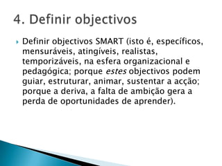 Definir objectivos SMART (isto é, específicos, mensuráveis, atingíveis, realistas, temporizáveis, na esfera organizacional e pedagógica; porque estes objectivos podem guiar, estruturar, animar, sustentar a acção; porque a deriva, a falta de ambição gera a perda de oportunidades de aprender). 4. Definir objectivos