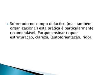 Sobretudo no campo didáctico (mas também organizacional) esta prática é particularmente recomendável. Porque ensinar requer estruturação, clareza, (auto)orientação, rigor.