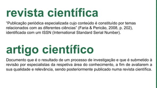 revista científica
“Publicação periódica especializada cujo conteúdo é constituído por temas
relacionados com as diferentes ciências” (Faria & Pericão, 2008, p. 202),
identificada com um ISSN (International Standard Serial Number).
artigo científico
Documento que é o resultado de um processo de investigação e que é submetido à
revisão por especialistas da respetiva área do conhecimento, a fim de avaliarem a
sua qualidade e relevância, sendo posteriormente publicado numa revista científica.
 